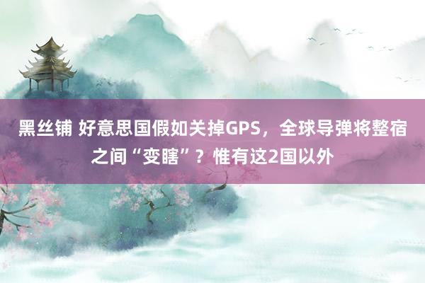 黑丝铺 好意思国假如关掉GPS，全球导弹将整宿之间“变瞎”？惟有这2国以外