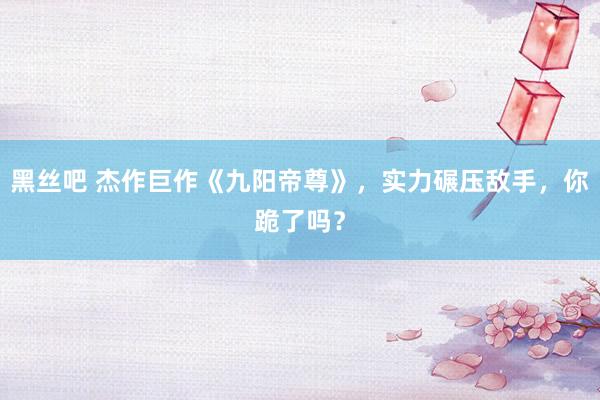 黑丝吧 杰作巨作《九阳帝尊》，实力碾压敌手，你跪了吗？