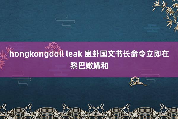 hongkongdoll leak 蛊卦国文书长命令立即在黎巴嫩媾和