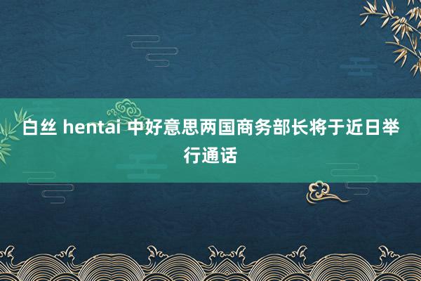 白丝 hentai 中好意思两国商务部长将于近日举行通话