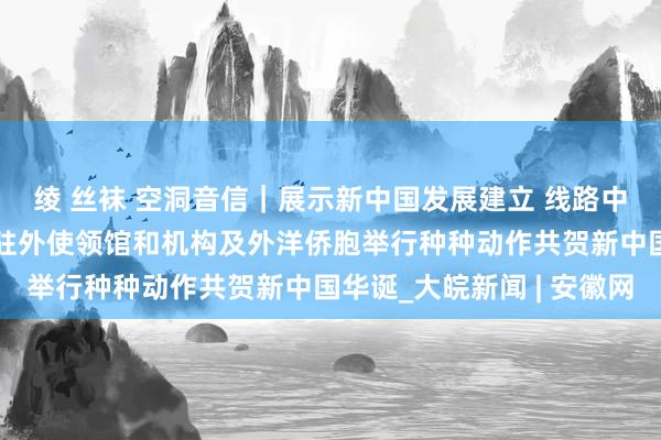 绫 丝袜 空洞音信｜展示新中国发展建立 线路中华传统文化魔力——我驻外使领馆和机构及外洋侨胞举行种种动作共贺新中国华诞_大皖新闻 | 安徽网