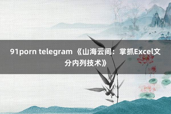 91porn telegram 《山海云间：掌抓Excel文分内列技术》