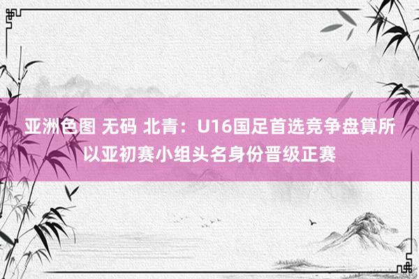 亚洲色图 无码 北青：U16国足首选竞争盘算所以亚初赛小组头名身份晋级正赛