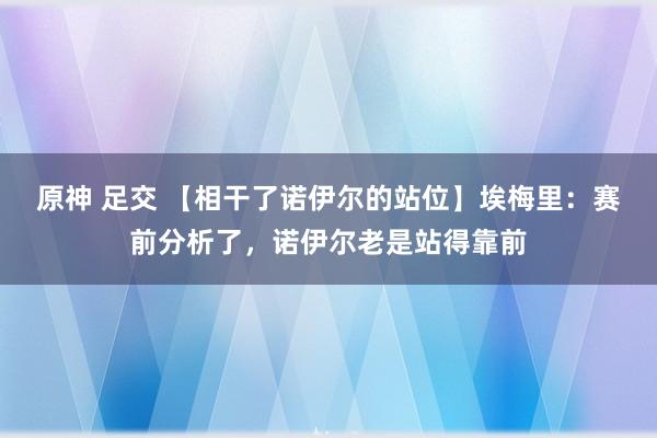 原神 足交 【相干了诺伊尔的站位】埃梅里：赛前分析了，诺伊尔老是站得靠前