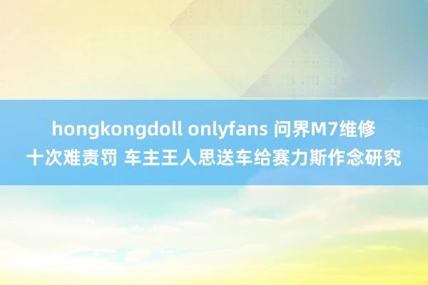 hongkongdoll onlyfans 问界M7维修十次难责罚 车主王人思送车给赛力斯作念研究