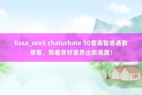 lissa_sex5 chaturbate 50套高智感通勤穿搭，照着穿好意思出新高度！