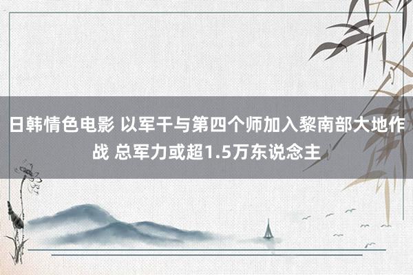 日韩情色电影 以军干与第四个师加入黎南部大地作战 总军力或超1.5万东说念主