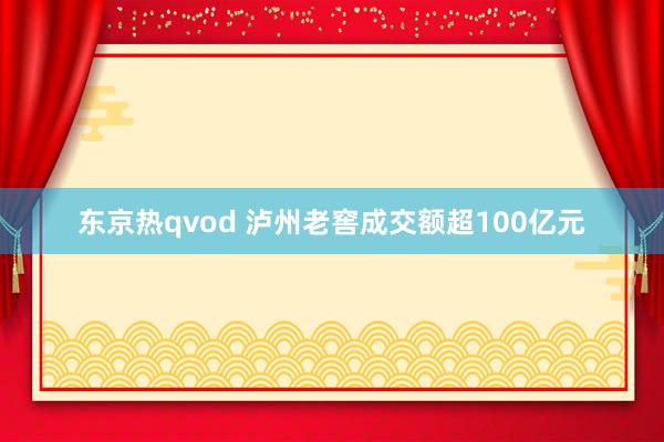 东京热qvod 泸州老窖成交额超100亿元