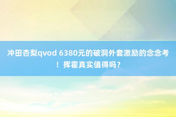 冲田杏梨qvod 6380元的破洞外套激励的念念考！挥霍真实值得吗？