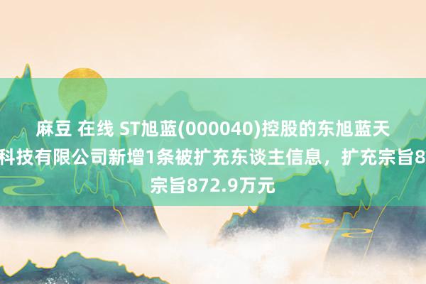 麻豆 在线 ST旭蓝(000040)控股的东旭蓝天生态环保科技有限公司新增1条被扩充东谈主信息，扩充宗旨872.9万元