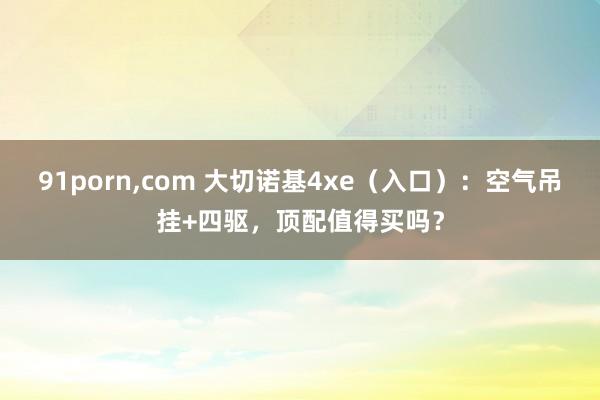 91porn，com 大切诺基4xe（入口）：空气吊挂+四驱，顶配值得买吗？