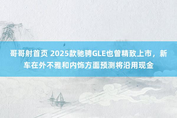 哥哥射首页 2025款驰骋GLE也曾精致上市，新车在外不雅和内饰方面预测将沿用现金