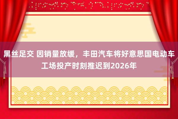 黑丝足交 因销量放缓，丰田汽车将好意思国电动车工场投产时刻推迟到2026年