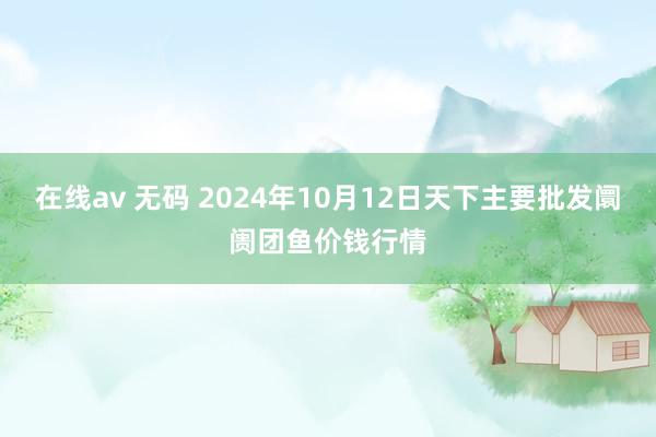 在线av 无码 2024年10月12日天下主要批发阛阓团鱼价钱行情