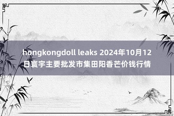 hongkongdoll leaks 2024年10月12日寰宇主要批发市集田阳香芒价钱行情