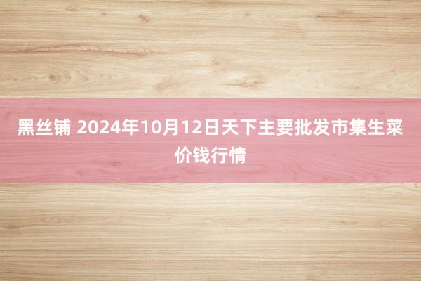 黑丝铺 2024年10月12日天下主要批发市集生菜价钱行情