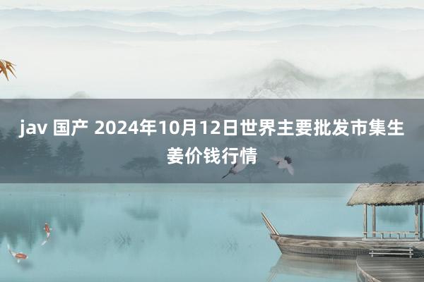 jav 国产 2024年10月12日世界主要批发市集生姜价钱行情