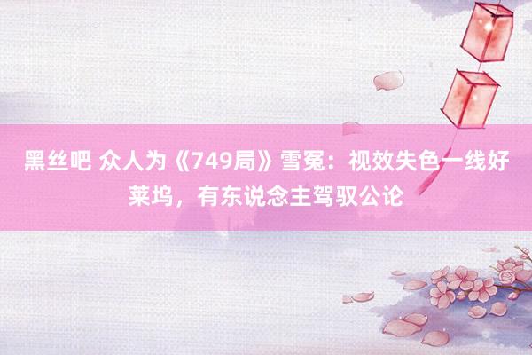 黑丝吧 众人为《749局》雪冤：视效失色一线好莱坞，有东说念主驾驭公论