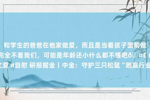 和学生的爸爸在他家做爱，而且是当着孩子面前做爱，太刺激了，孩子完全不看我们，可能是年龄还小什么都不懂吧🤣 #同城 #文爱 #自慰 研报掘金丨中金：守护三只松鼠“跑赢行业”评级，上调计议价20%至27元