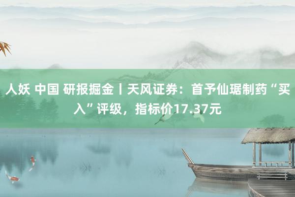 人妖 中国 研报掘金丨天风证券：首予仙琚制药“买入”评级，指标价17.37元