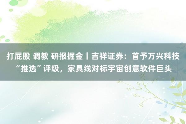 打屁股 调教 研报掘金丨吉祥证券：首予万兴科技“推选”评级，家具线对标宇宙创意软件巨头