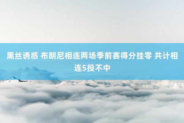 黑丝诱惑 布朗尼相连两场季前赛得分挂零 共计相连5投不中