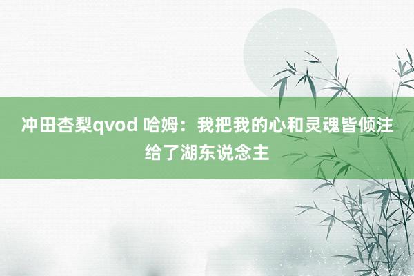 冲田杏梨qvod 哈姆：我把我的心和灵魂皆倾注给了湖东说念主