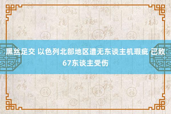 黑丝足交 以色列北部地区遭无东谈主机瑕疵 已致67东谈主受伤