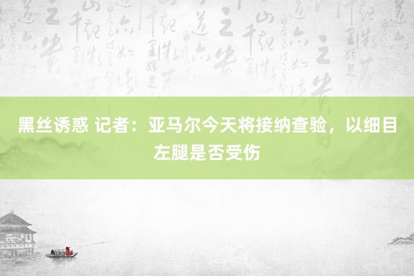 黑丝诱惑 记者：亚马尔今天将接纳查验，以细目左腿是否受伤