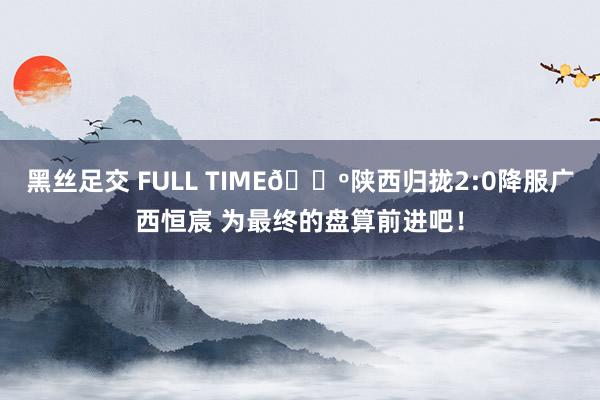 黑丝足交 FULL TIME🔺陕西归拢2:0降服广西恒宸 为最终的盘算前进吧！