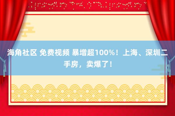 海角社区 免费视频 暴增超100%！上海、深圳二手房，卖爆了！