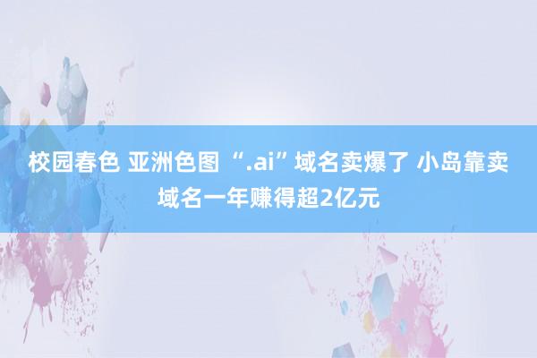 校园春色 亚洲色图 “.ai”域名卖爆了 小岛靠卖域名一年赚得超2亿元