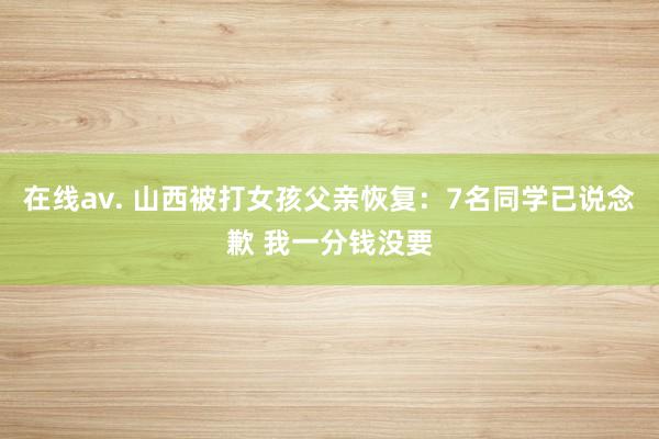 在线av. 山西被打女孩父亲恢复：7名同学已说念歉 我一分钱没要