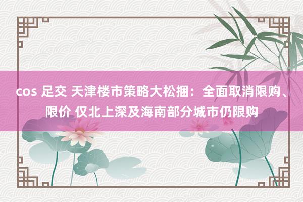 cos 足交 天津楼市策略大松捆：全面取消限购、限价 仅北上深及海南部分城市仍限购