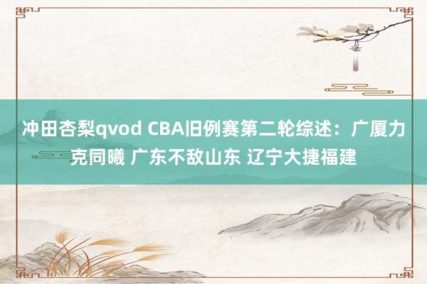 冲田杏梨qvod CBA旧例赛第二轮综述：广厦力克同曦 广东不敌山东 辽宁大捷福建