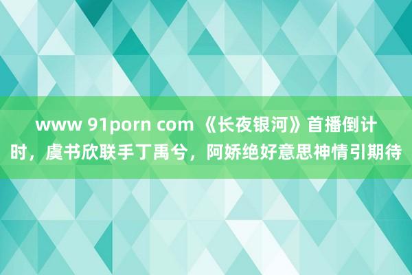 www 91porn com 《长夜银河》首播倒计时，虞书欣联手丁禹兮，阿娇绝好意思神情引期待