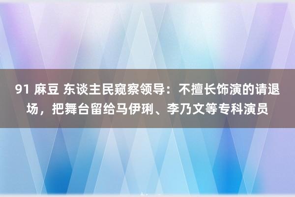 91 麻豆 东谈主民窥察领导：不擅长饰演的请退场，把舞台留给马伊琍、李乃文等专科演员