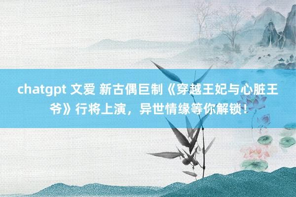 chatgpt 文爱 新古偶巨制《穿越王妃与心脏王爷》行将上演，异世情缘等你解锁！