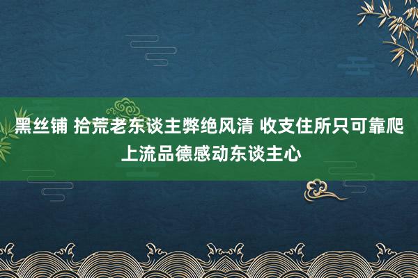 黑丝铺 拾荒老东谈主弊绝风清 收支住所只可靠爬 上流品德感动东谈主心