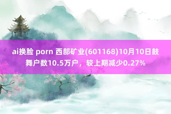 ai换脸 porn 西部矿业(601168)10月10日鼓舞户数10.5万户，较上期减少0.27%