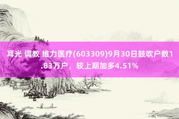 耳光 调教 维力医疗(603309)9月30日鼓吹户数1.83万户，较上期加多4.51%