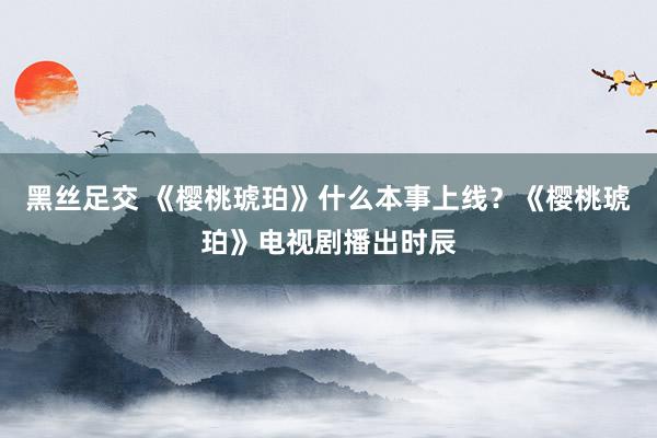 黑丝足交 《樱桃琥珀》什么本事上线？《樱桃琥珀》电视剧播出时辰