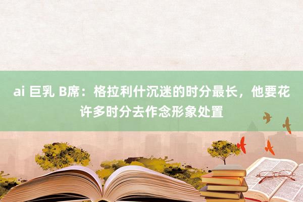 ai 巨乳 B席：格拉利什沉迷的时分最长，他要花许多时分去作念形象处置