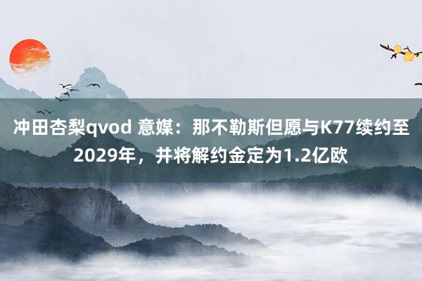 冲田杏梨qvod 意媒：那不勒斯但愿与K77续约至2029年，并将解约金定为1.2亿欧