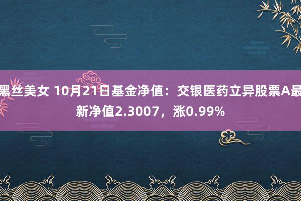 黑丝美女 10月21日基金净值：交银医药立异股票A最新净值2.3007，涨0.99%