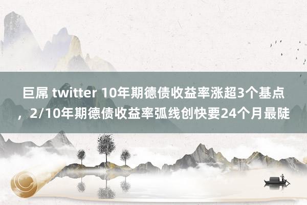 巨屌 twitter 10年期德债收益率涨超3个基点，2/10年期德债收益率弧线创快要24个月最陡