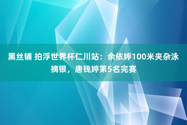 黑丝铺 拍浮世界杯仁川站：余依婷100米夹杂泳摘银，唐钱婷第5名完赛