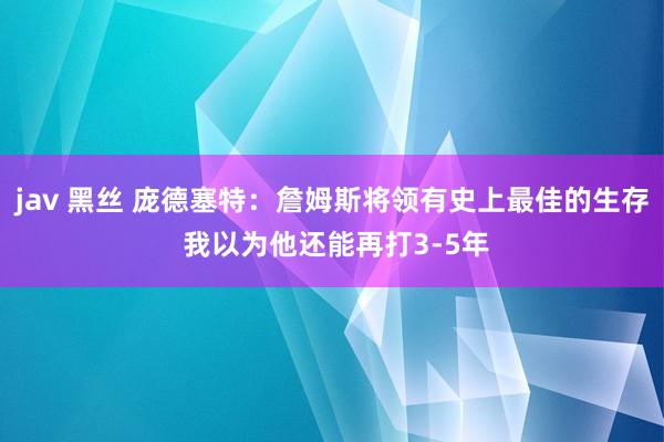 jav 黑丝 庞德塞特：詹姆斯将领有史上最佳的生存 我以为他还能再打3-5年