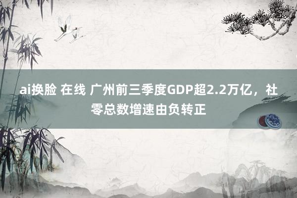 ai换脸 在线 广州前三季度GDP超2.2万亿，社零总数增速由负转正