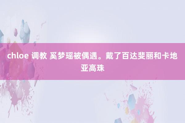 chloe 调教 奚梦瑶被偶遇。戴了百达斐丽和卡地亚高珠